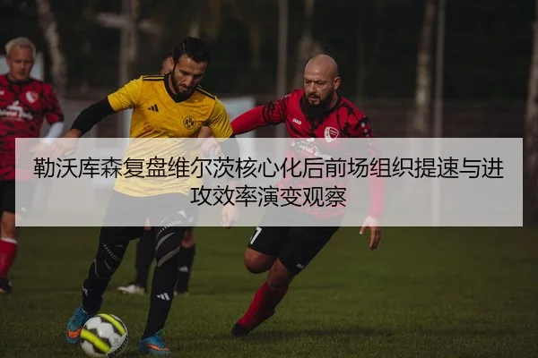 勒沃库森复盘维尔茨核心化后前场组织提速与进攻效率演变观察