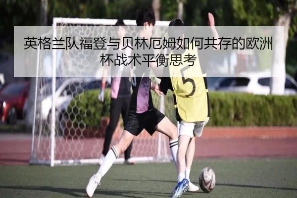英格兰队福登与贝林厄姆如何共存的欧洲杯战术平衡思考