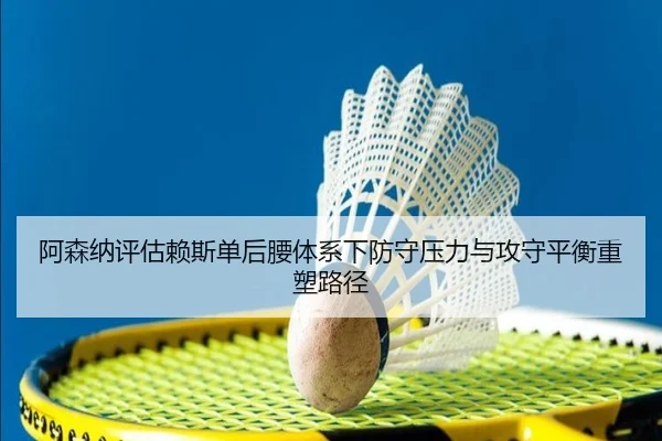 阿森纳评估赖斯单后腰体系下防守压力与攻守平衡重塑路径