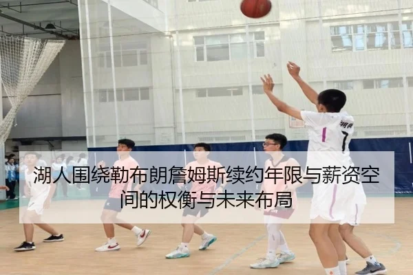 湖人围绕勒布朗詹姆斯续约年限与薪资空间的权衡与未来布局